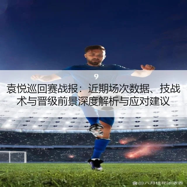 袁悦巡回赛战报:近期场次数据、技战术与晋级前景深度解析与应对建议