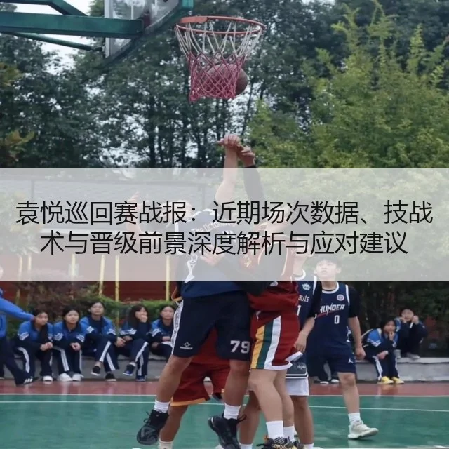 袁悦巡回赛战报：近期场次数据、技战术与晋级前景深度解析与应对建议